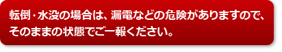 転倒・水没の場合は、漏電などの危険がありますので、そのままの状態でご一報ください。